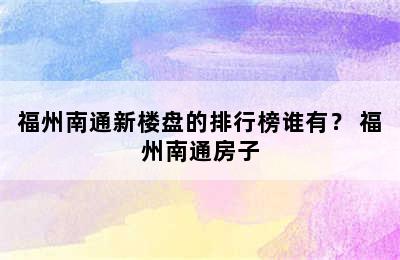 福州南通新楼盘的排行榜谁有？ 福州南通房子